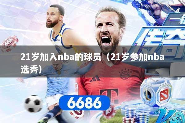 21岁加入nba的球员（21岁参加nba选秀）