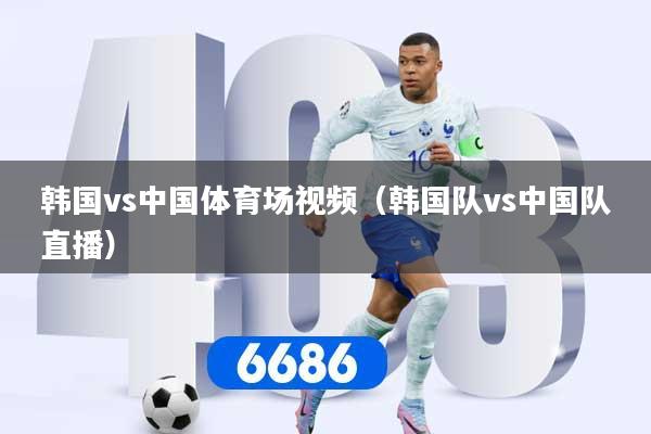 韩国vs中国体育场视频（韩国队vs中国队直播）
