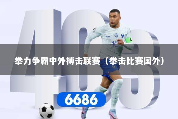 拳力争霸中外搏击联赛（拳击比赛国外）