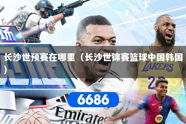长沙世预赛在哪里（长沙世锦赛篮球中国韩国）