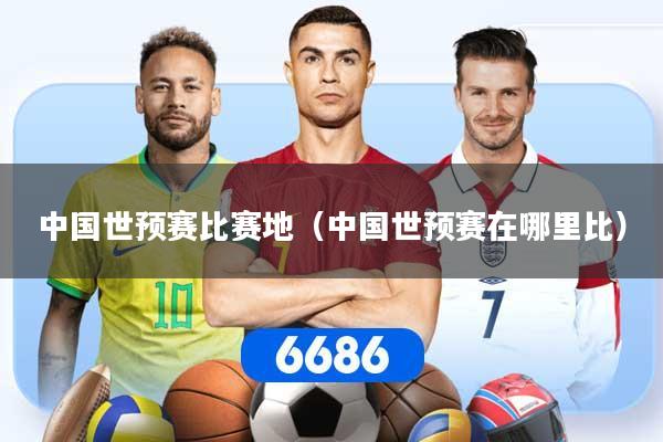 中国世预赛比赛地（中国世预赛在哪里比）